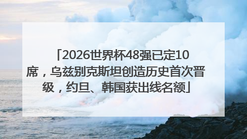 2026世界杯48强已定10席，乌兹别克斯坦创造历史首次晋级，约旦、韩国获出线名额