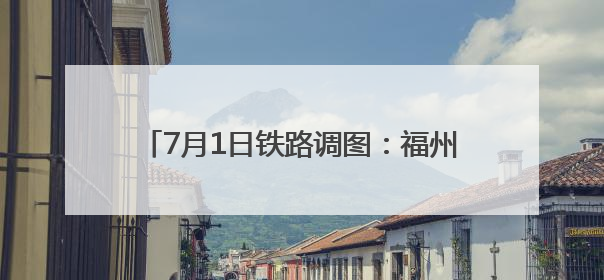 7月1日铁路调图：福州至德化首开动车组列车