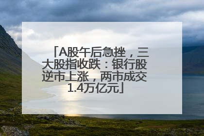 A股午后急挫，三大股指收跌：银行股逆市上涨，两市成交1.4万亿元